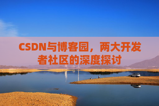 CSDN与博客园,两大开发者社区的深度探讨 CSDN与博客园,两大开发者社区的深度探讨